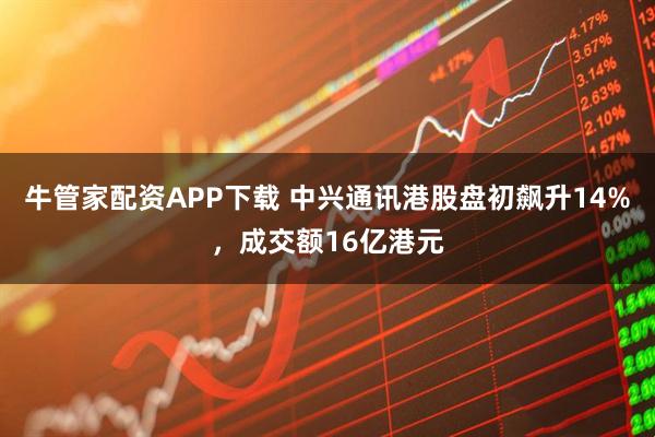 牛管家配资APP下载 中兴通讯港股盘初飙升14%，成交额16亿港元