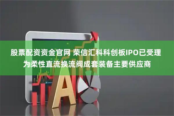 股票配资资金官网 荣信汇科科创板IPO已受理 为柔性直流换流阀成套装备主要供应商