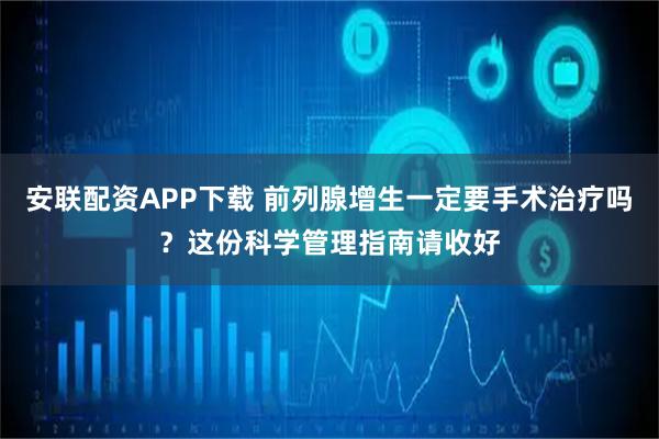 安联配资APP下载 前列腺增生一定要手术治疗吗？这份科学管理指南请收好