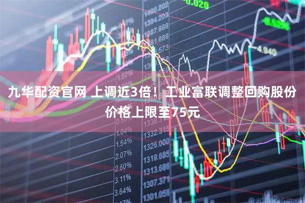 九华配资官网 上调近3倍！工业富联调整回购股份价格上限至75元