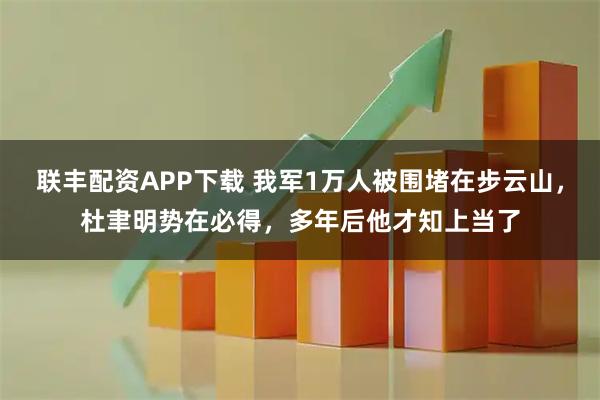 联丰配资APP下载 我军1万人被围堵在步云山，杜聿明势在必得，多年后他才知上当了