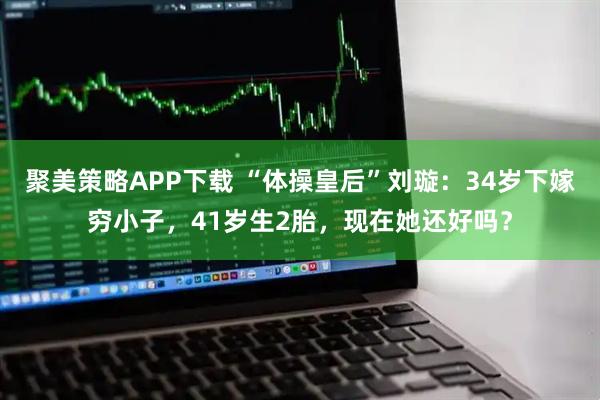 聚美策略APP下载 “体操皇后”刘璇：34岁下嫁穷小子，41岁生2胎，现在她还好吗？