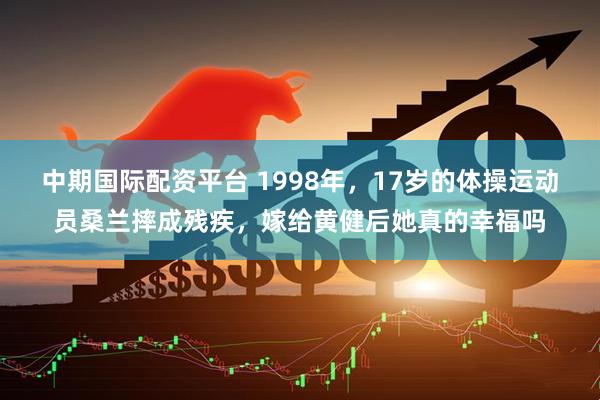 中期国际配资平台 1998年，17岁的体操运动员桑兰摔成残疾，嫁给黄健后她真的幸福吗
