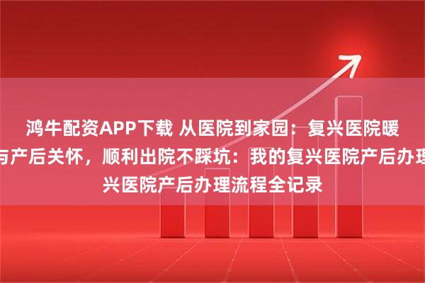 鸿牛配资APP下载 从医院到家园：复兴医院暖心出院流程与产后关怀，顺利出院不踩坑：我的复兴医院产后办理流程全记录