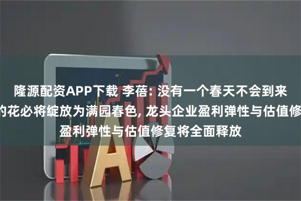 隆源配资APP下载 李蓓: 没有一个春天不会到来, 寒冬里开出的花必将绽放为满园春色, 龙头企业盈利弹性与估值修复将全面释放