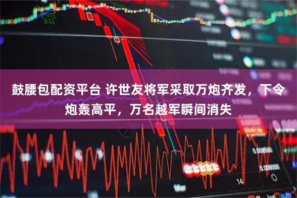 鼓腰包配资平台 许世友将军采取万炮齐发，下令炮轰高平，万名越军瞬间消失