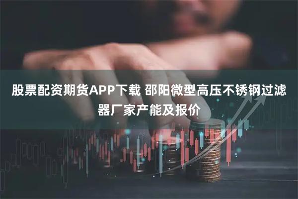 股票配资期货APP下载 邵阳微型高压不锈钢过滤器厂家产能及报价
