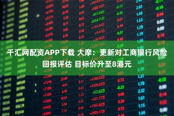千汇网配资APP下载 大摩:更新对工商银行风险回报评估 目标价升至8港元