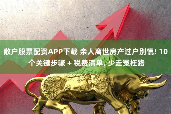 散户股票配资APP下载 亲人离世房产过户别慌! 10 个关键步骤 + 税费清单, 少走冤枉路