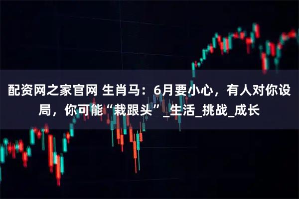 配资网之家官网 生肖马：6月要小心，有人对你设局，你可能“栽跟头”_生活_挑战_成长