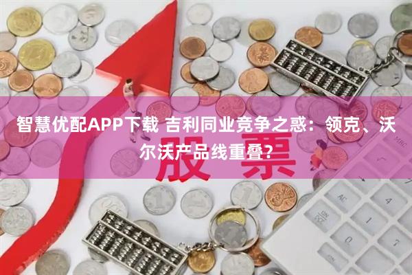 智慧优配APP下载 吉利同业竞争之惑：领克、沃尔沃产品线重叠？