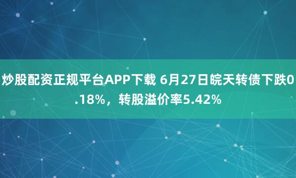 炒股配资正规平台APP下载 6月27日皖天转债下跌0.18%，转股溢价率5.42%
