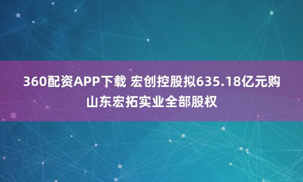 360配资APP下载 宏创控股拟635.18亿元购山东宏拓实业全部股权