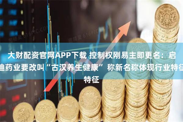 大财配资官网APP下载 控制权刚易主即更名：启迪药业要改叫“古汉养生健康” 称新名称体现行业特征
